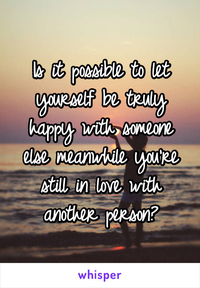 Is it possible to let yourself be truly happy with someone else meanwhile you're still in love with another person?