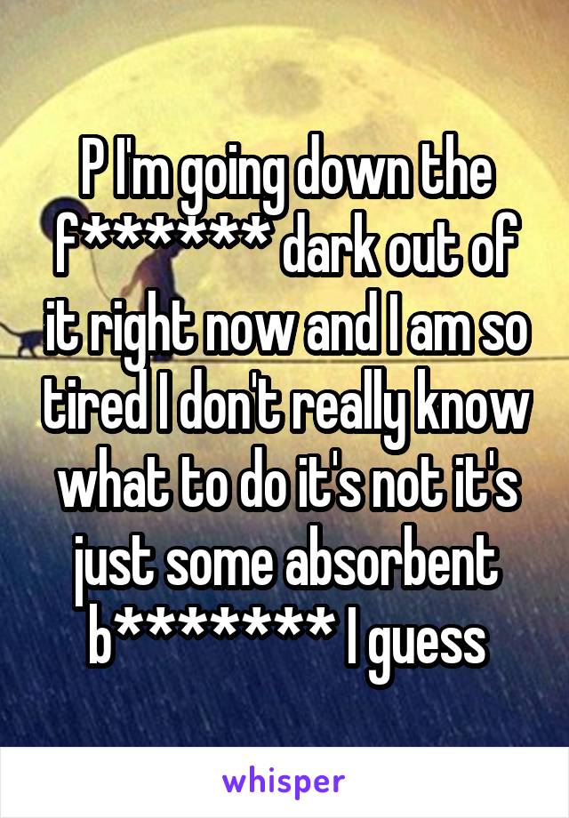 P I'm going down the f****** dark out of it right now and I am so tired I don't really know what to do it's not it's just some absorbent b******* I guess