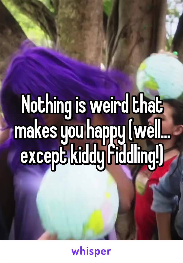 Nothing is weird that makes you happy (well... except kiddy fiddling!)