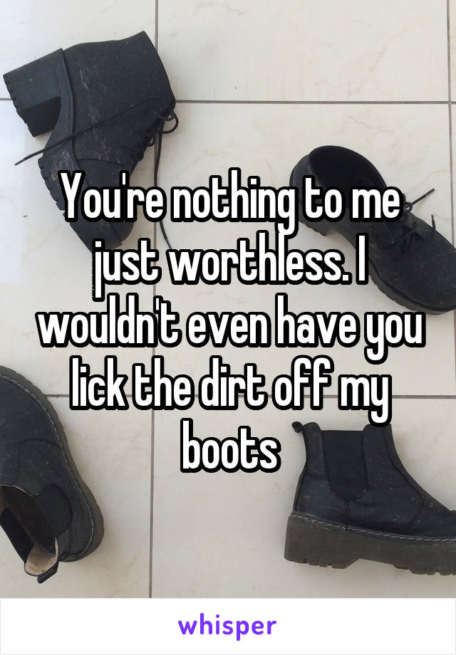 You're nothing to me just worthless. I wouldn't even have you lick the dirt off my boots