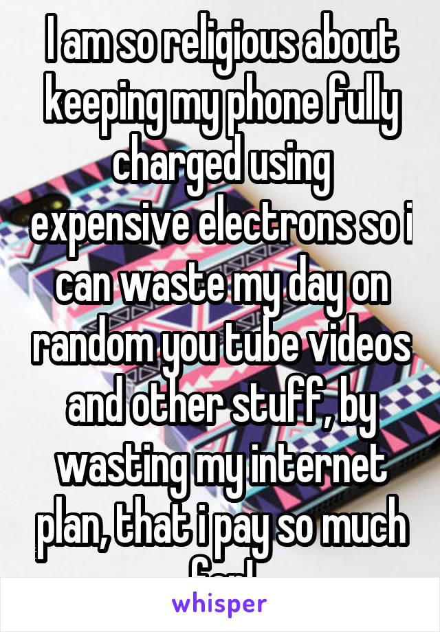 I am so religious about keeping my phone fully charged using expensive electrons so i can waste my day on random you tube videos and other stuff, by wasting my internet plan, that i pay so much for!