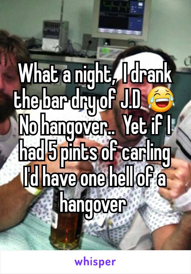 What a night,  I drank the bar dry of J.D 😂 No hangover..  Yet if I had 5 pints of carling I'd have one hell of a hangover 