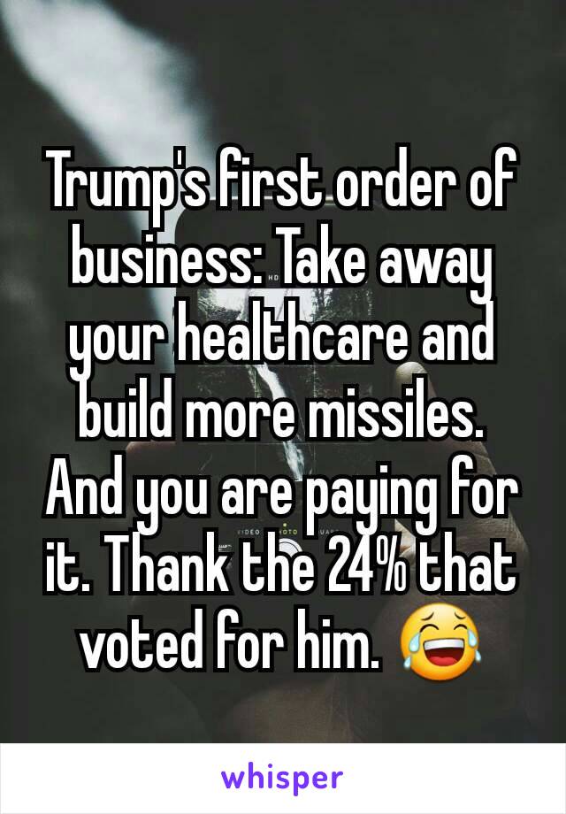 Trump's first order of business: Take away your healthcare and build more missiles. And you are paying for it. Thank the 24% that voted for him. 😂