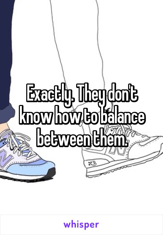 Exactly. They don't know how to balance between them.