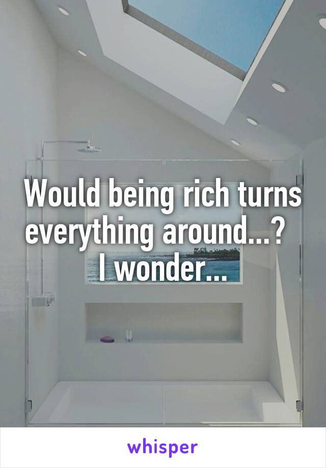 Would being rich turns everything around...?  
I wonder...