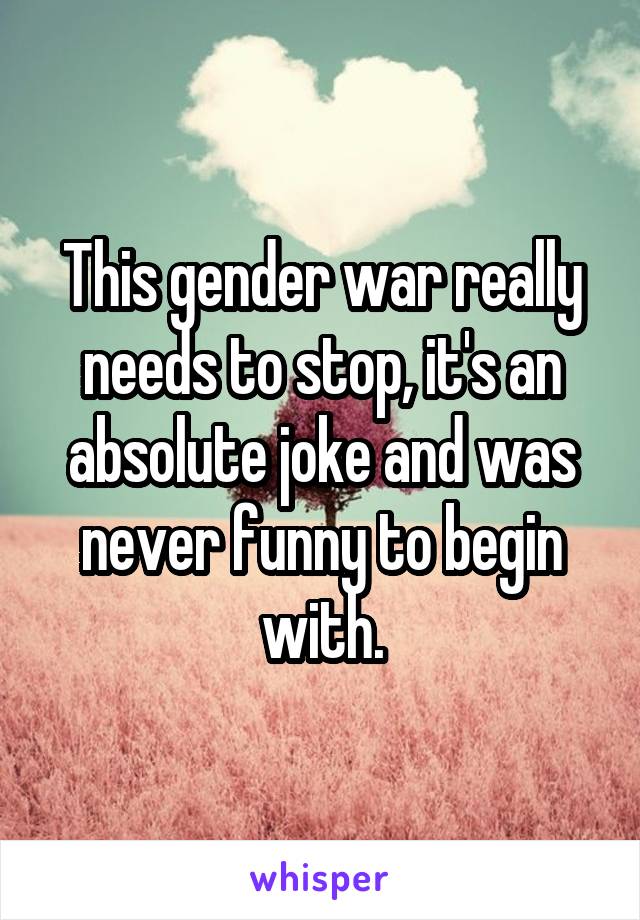 This gender war really needs to stop, it's an absolute joke and was never funny to begin with.