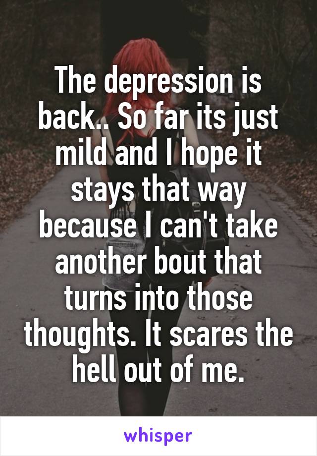 The depression is back.. So far its just mild and I hope it stays that way because I can't take another bout that turns into those thoughts. It scares the hell out of me.