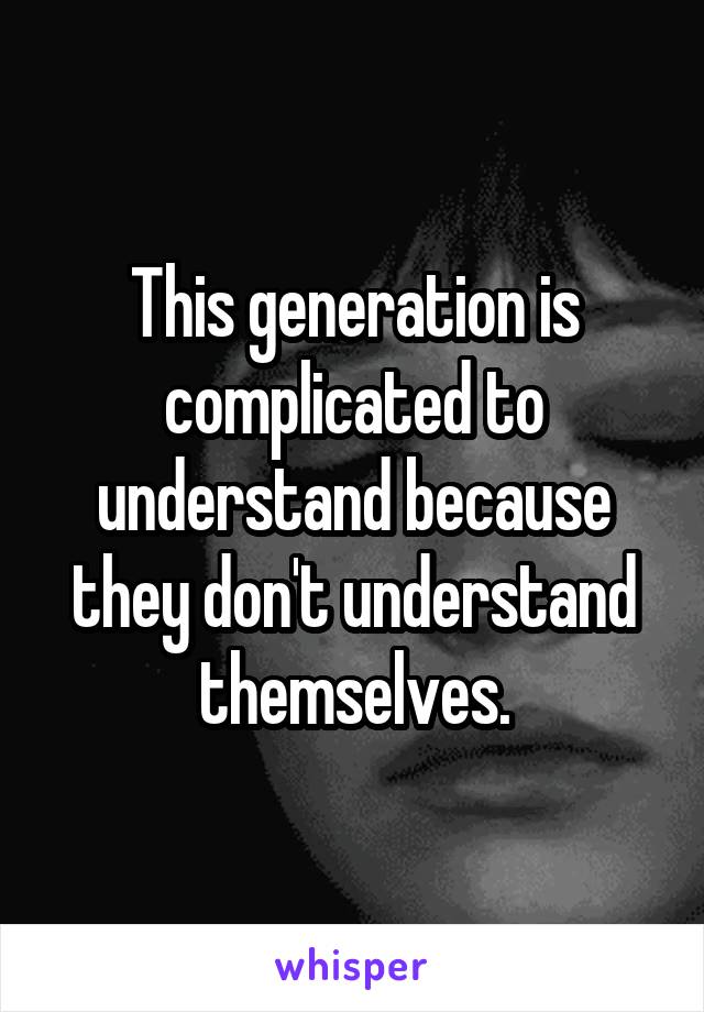 This generation is complicated to understand because they don't understand themselves.