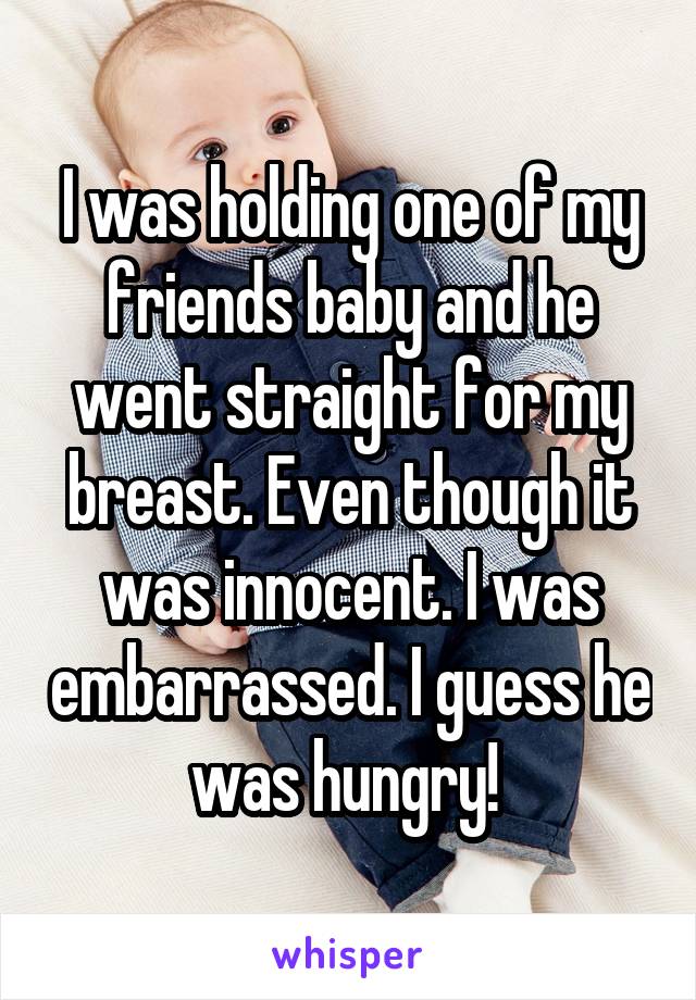 I was holding one of my friends baby and he went straight for my breast. Even though it was innocent. I was embarrassed. I guess he was hungry! 