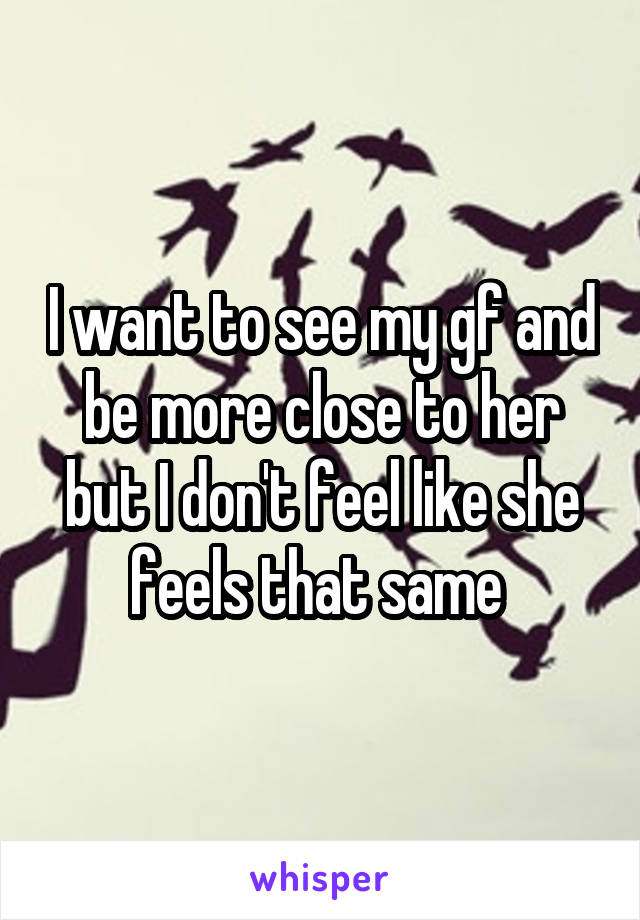 I want to see my gf and be more close to her but I don't feel like she feels that same 