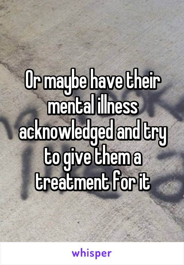 Or maybe have their mental illness acknowledged and try to give them a treatment for it