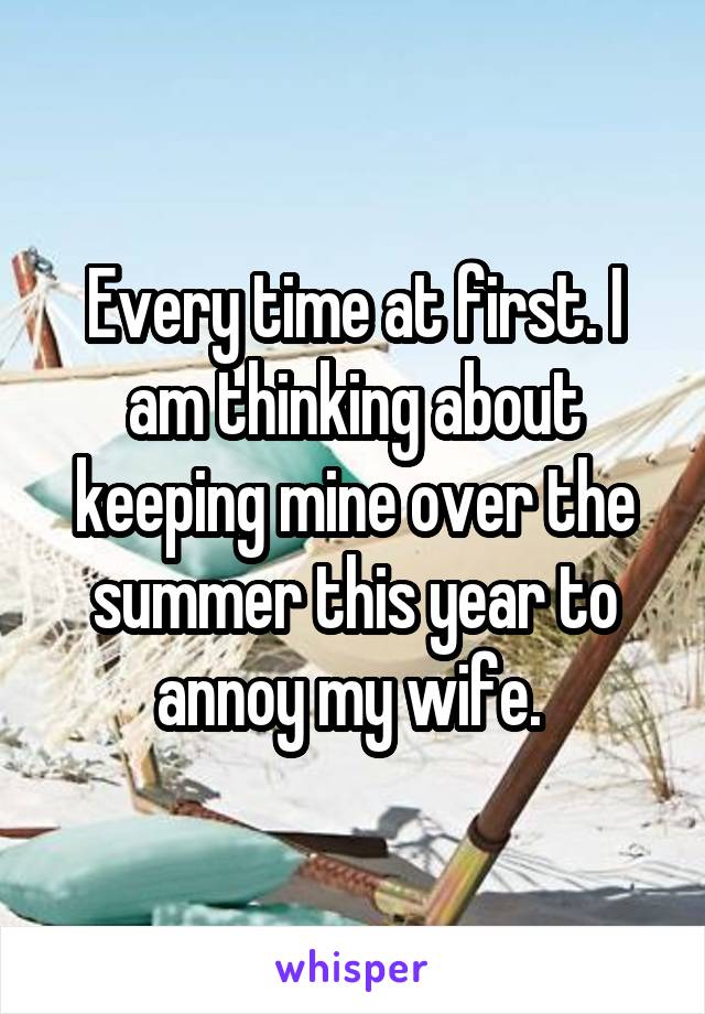 Every time at first. I am thinking about keeping mine over the summer this year to annoy my wife. 