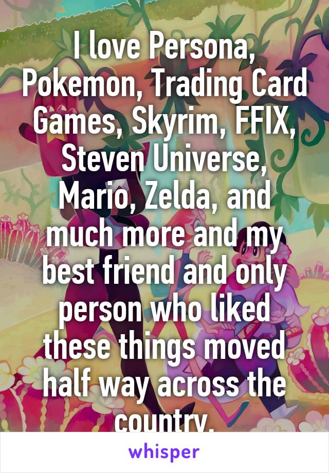 I love Persona, Pokemon, Trading Card Games, Skyrim, FFIX, Steven Universe, Mario, Zelda, and much more and my best friend and only person who liked these things moved half way across the country.