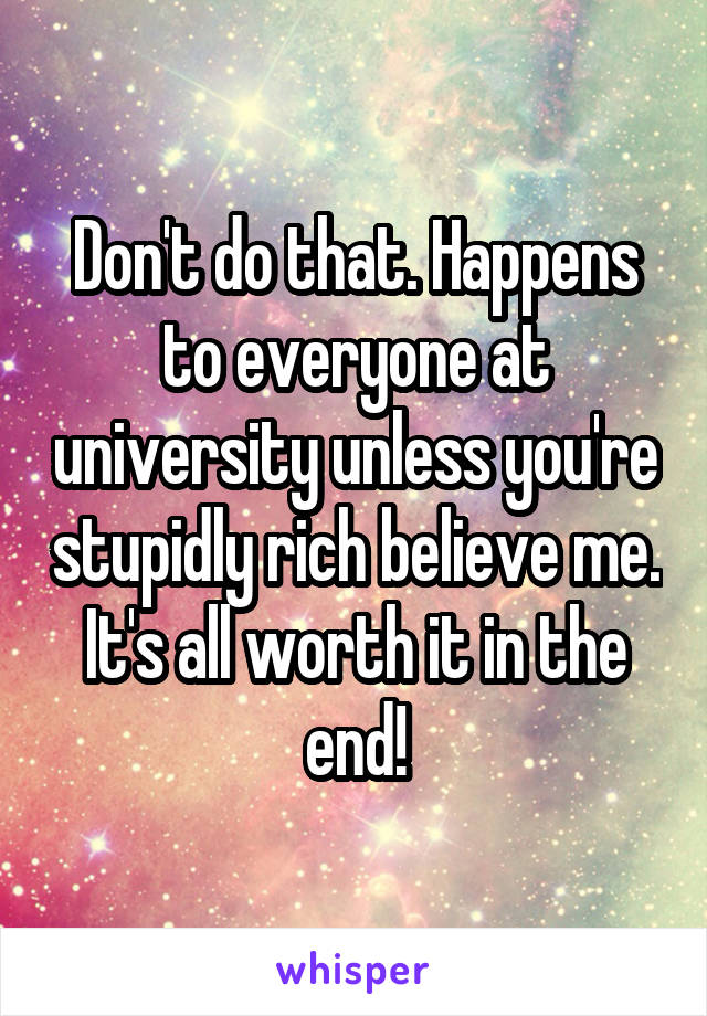 Don't do that. Happens to everyone at university unless you're stupidly rich believe me. It's all worth it in the end!