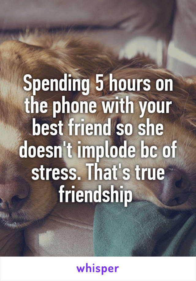 Spending 5 hours on the phone with your best friend so she doesn't implode bc of stress. That's true friendship 