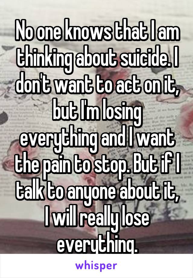 No one knows that I am thinking about suicide. I don't want to act on it, but I'm losing everything and I want the pain to stop. But if I talk to anyone about it, I will really lose everything.