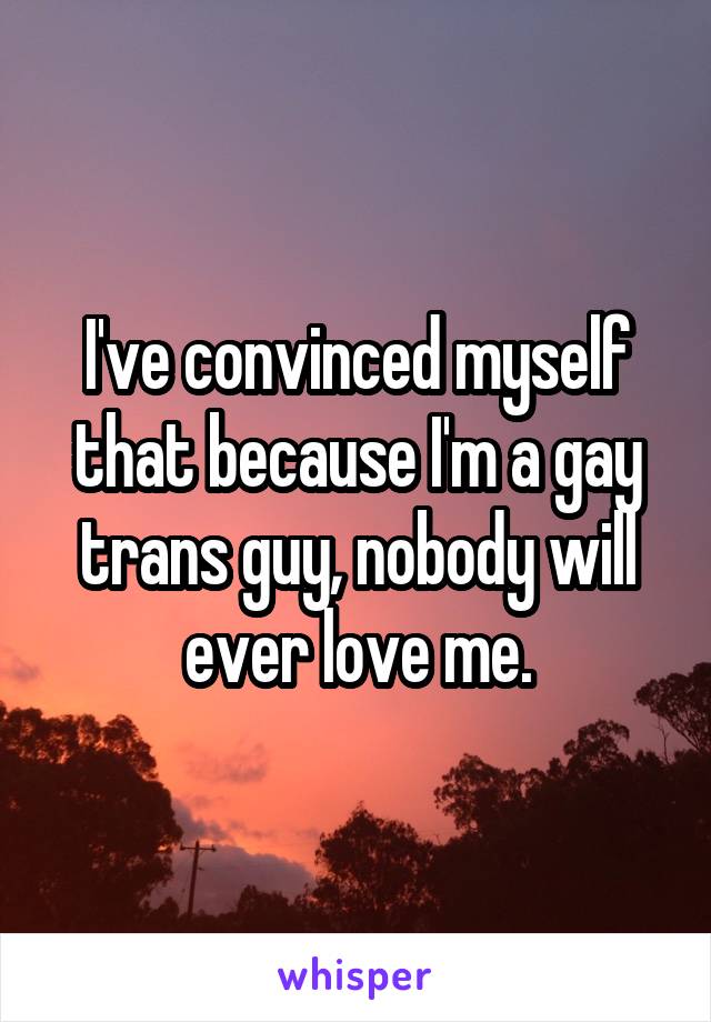 I've convinced myself that because I'm a gay trans guy, nobody will ever love me.