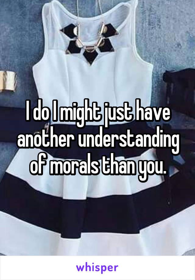 I do I might just have another understanding of morals than you.