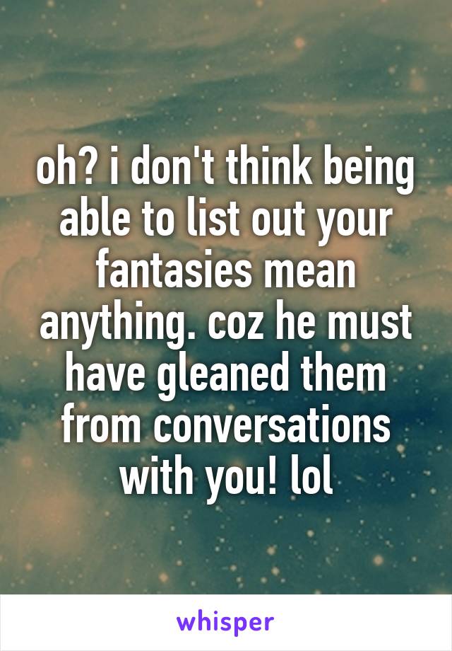 oh? i don't think being able to list out your fantasies mean anything. coz he must have gleaned them from conversations with you! lol