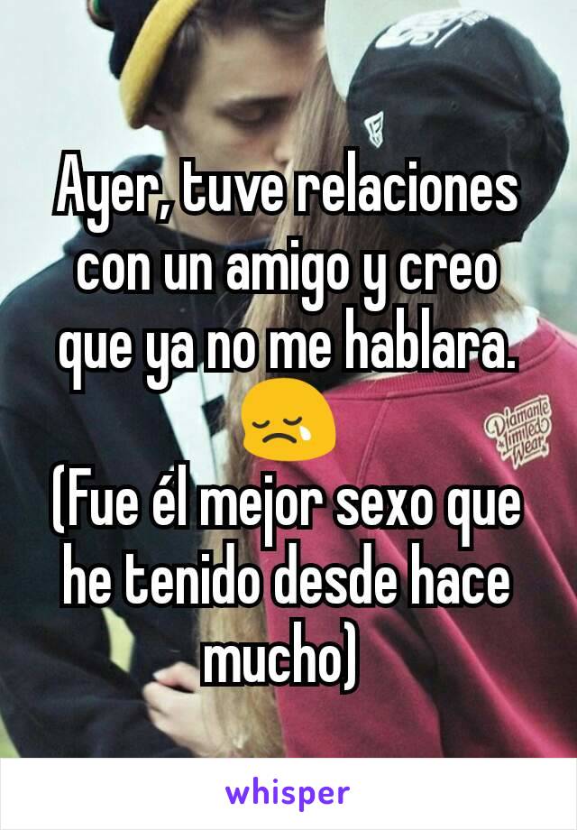 Ayer, tuve relaciones con un amigo y creo que ya no me hablara. 😢
(Fue él mejor sexo que he tenido desde hace mucho) 