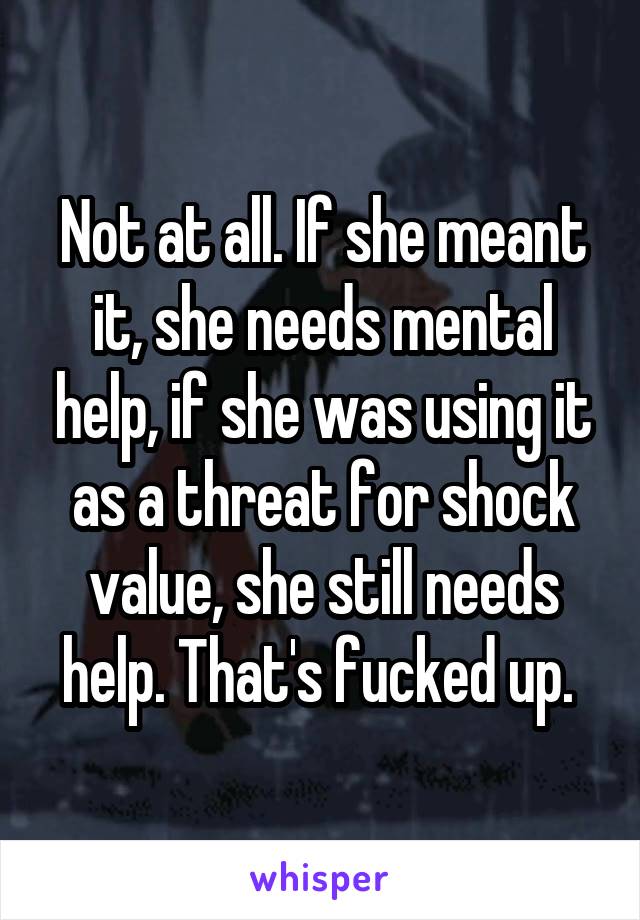 Not at all. If she meant it, she needs mental help, if she was using it as a threat for shock value, she still needs help. That's fucked up. 