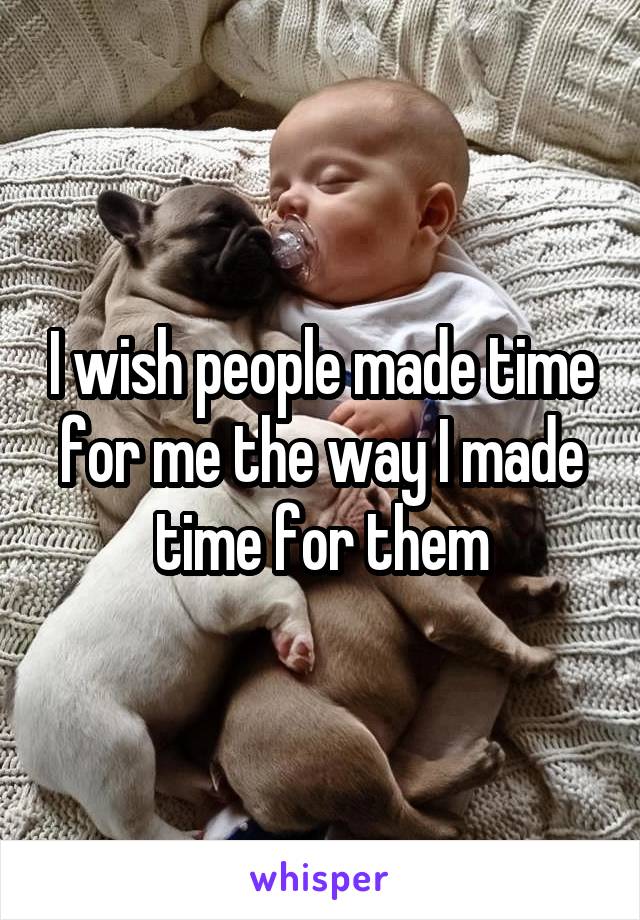 I wish people made time for me the way I made time for them