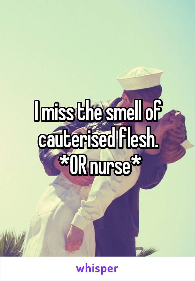 I miss the smell of cauterised flesh.
 *OR nurse*