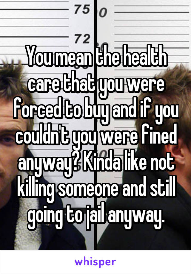 You mean the health care that you were forced to buy and if you couldn't you were fined anyway? Kinda like not killing someone and still going to jail anyway.