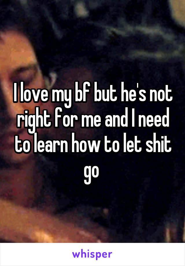 I love my bf but he's not right for me and I need to learn how to let shit go 