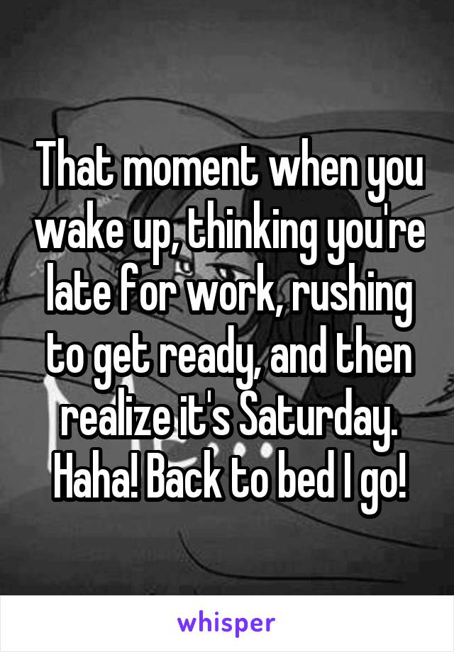 That moment when you wake up, thinking you're late for work, rushing to get ready, and then realize it's Saturday. Haha! Back to bed I go!