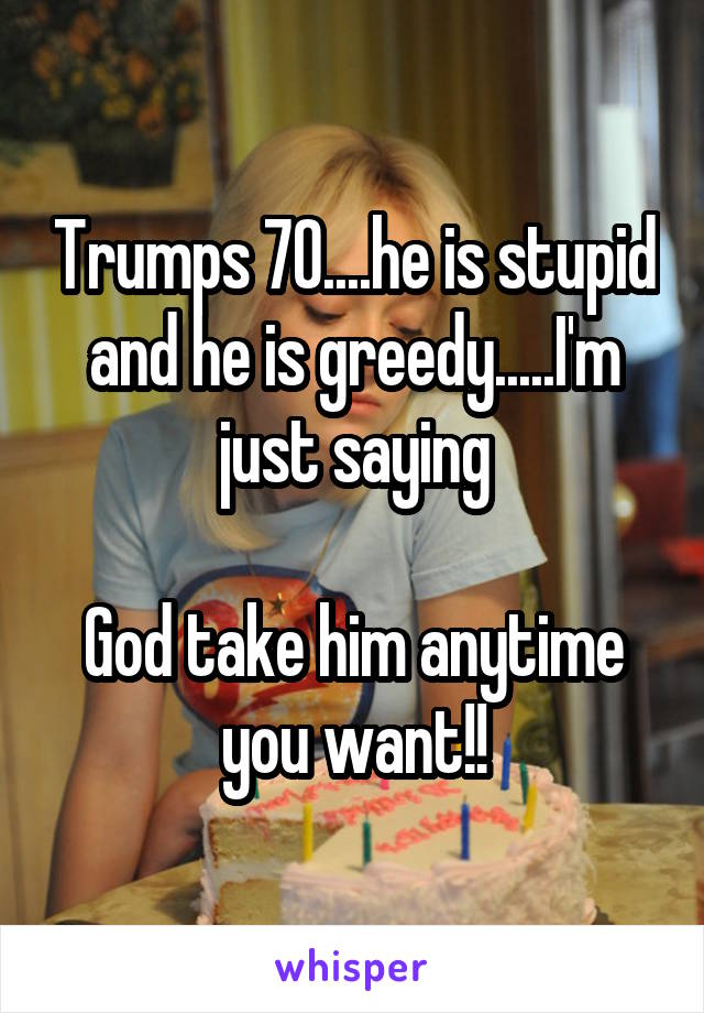 Trumps 70....he is stupid and he is greedy.....I'm just saying

God take him anytime you want!!