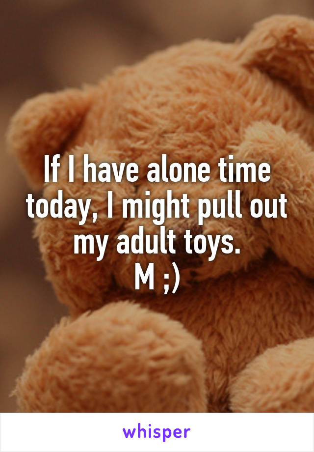 If I have alone time today, I might pull out my adult toys.
M ;)