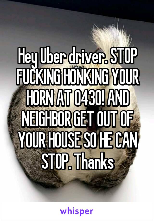 Hey Uber driver. STOP FUCKING HONKING YOUR HORN AT 0430! AND NEIGHBOR GET OUT OF YOUR HOUSE SO HE CAN STOP. Thanks