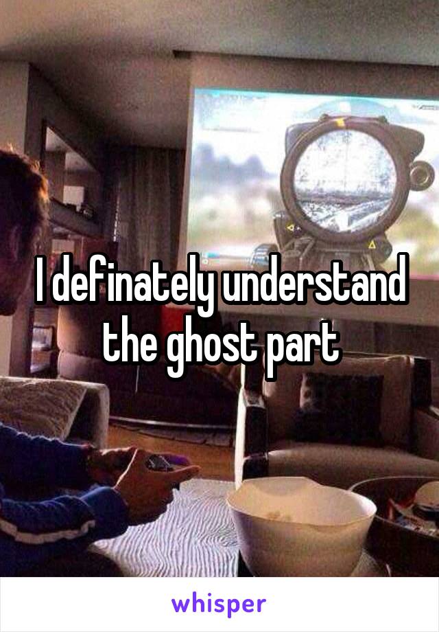 I definately understand the ghost part