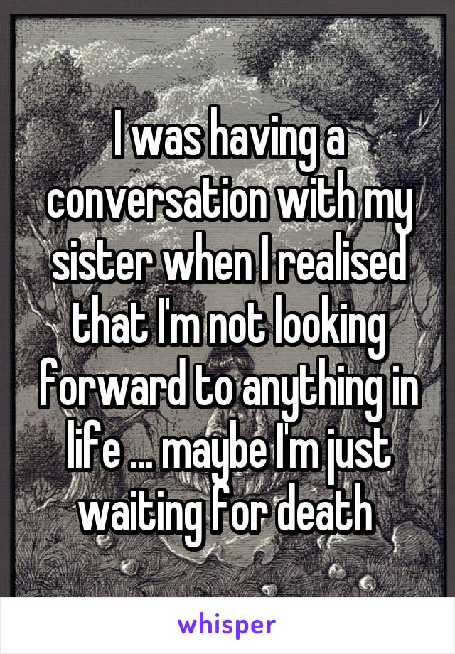 I was having a conversation with my sister when I realised that I'm not looking forward to anything in life ... maybe I'm just waiting for death 