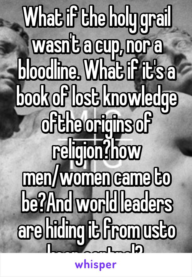 What if the holy grail wasn't a cup, nor a bloodline. What if it's a book of lost knowledge ofthe origins of religion?how men/women came to be?And world leaders are hiding it from usto keep control? 