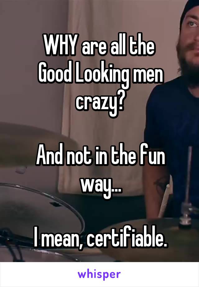 WHY are all the 
Good Looking men crazy?

And not in the fun way...

I mean, certifiable.