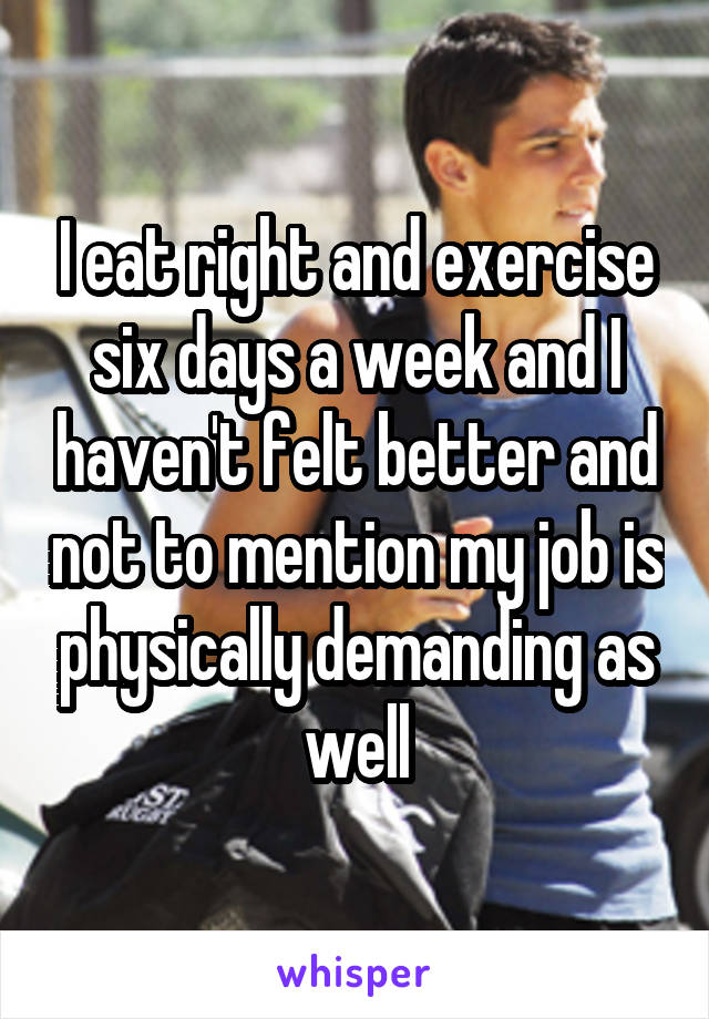 I eat right and exercise six days a week and I haven't felt better and not to mention my job is physically demanding as well