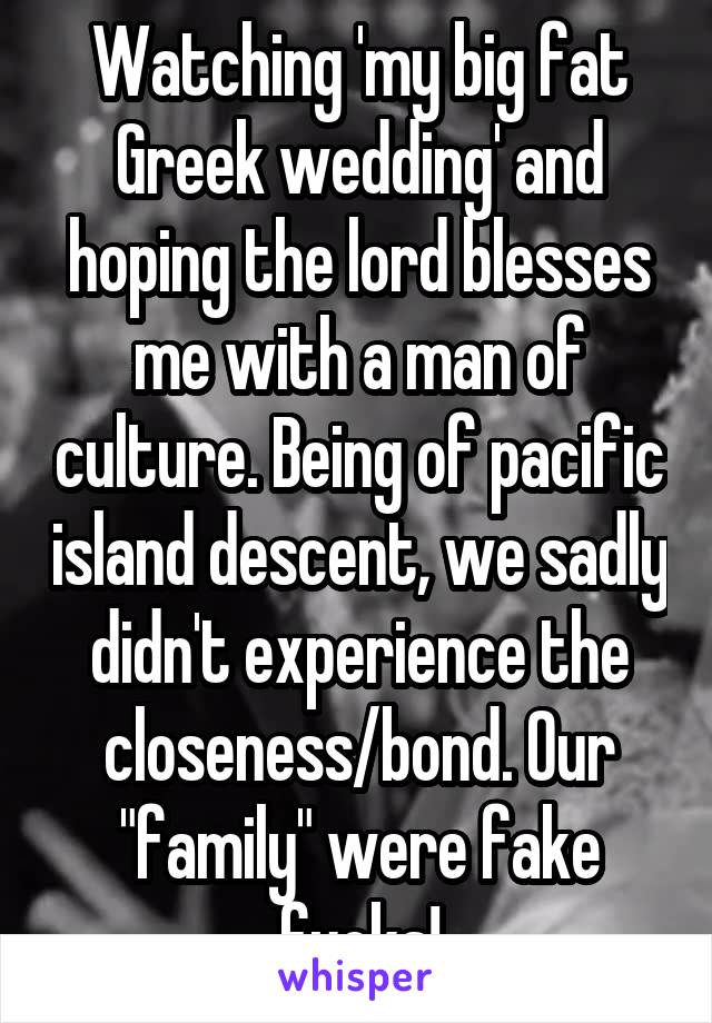 Watching 'my big fat Greek wedding' and hoping the lord blesses me with a man of culture. Being of pacific island descent, we sadly didn't experience the closeness/bond. Our "family" were fake fucks!