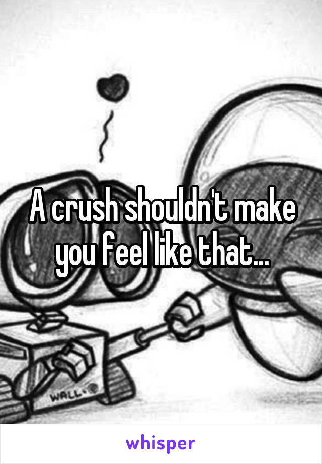 A crush shouldn't make you feel like that...