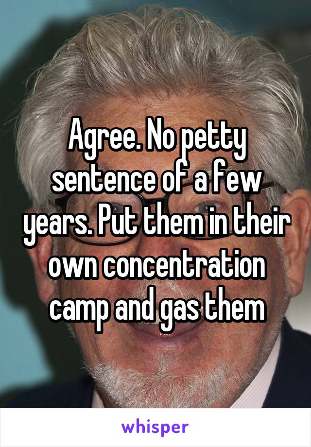 Agree. No petty sentence of a few years. Put them in their own concentration camp and gas them