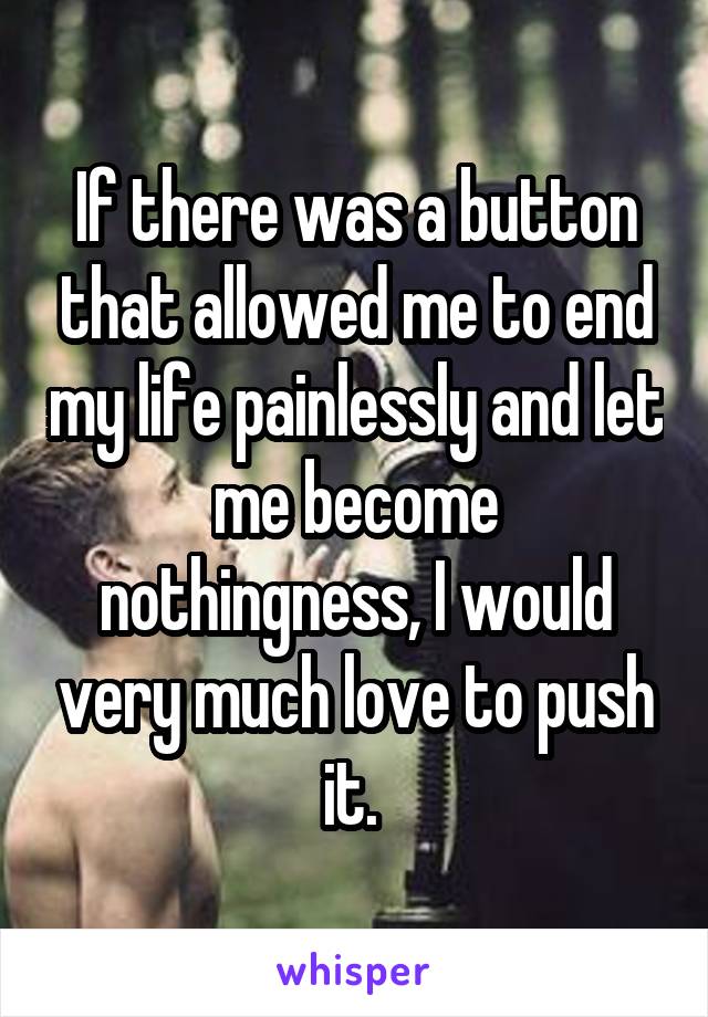 If there was a button that allowed me to end my life painlessly and let me become nothingness, I would very much love to push it. 