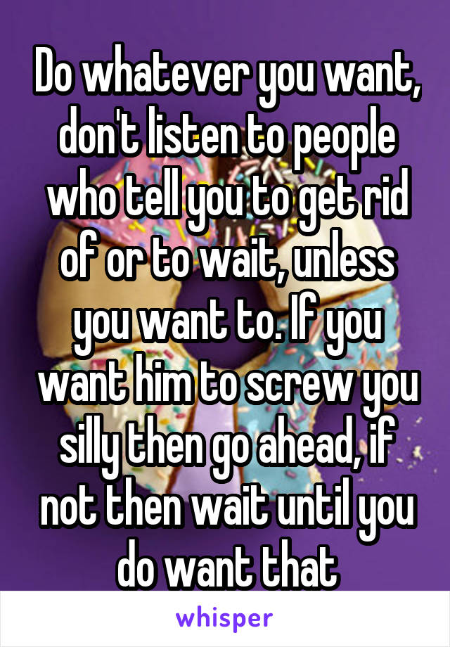 Do whatever you want, don't listen to people who tell you to get rid of or to wait, unless you want to. If you want him to screw you silly then go ahead, if not then wait until you do want that