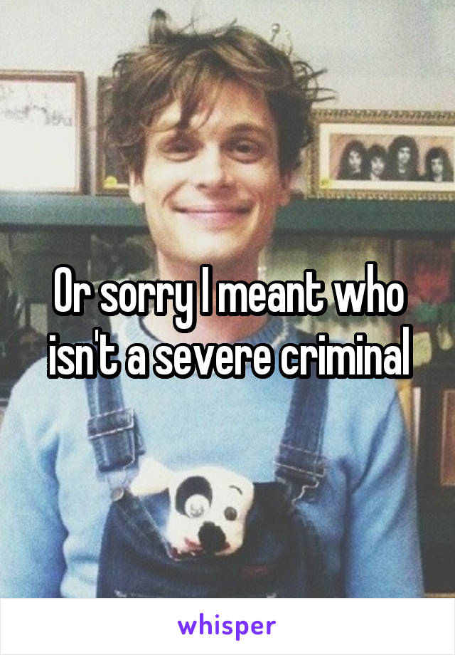 Or sorry I meant who isn't a severe criminal