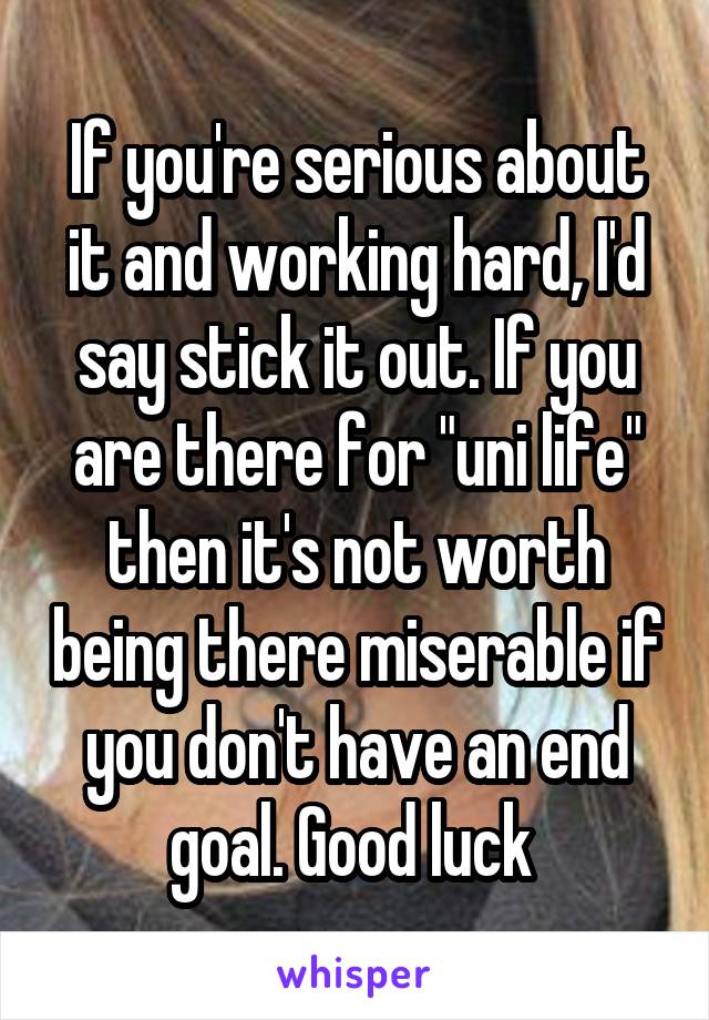 If you're serious about it and working hard, I'd say stick it out. If you are there for "uni life" then it's not worth being there miserable if you don't have an end goal. Good luck 