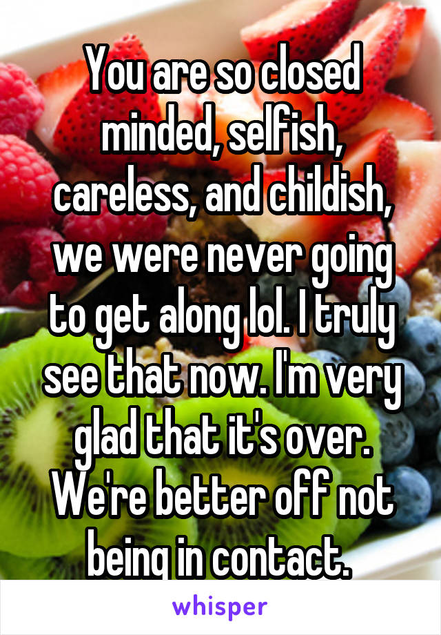 You are so closed minded, selfish, careless, and childish, we were never going to get along lol. I truly see that now. I'm very glad that it's over. We're better off not being in contact. 