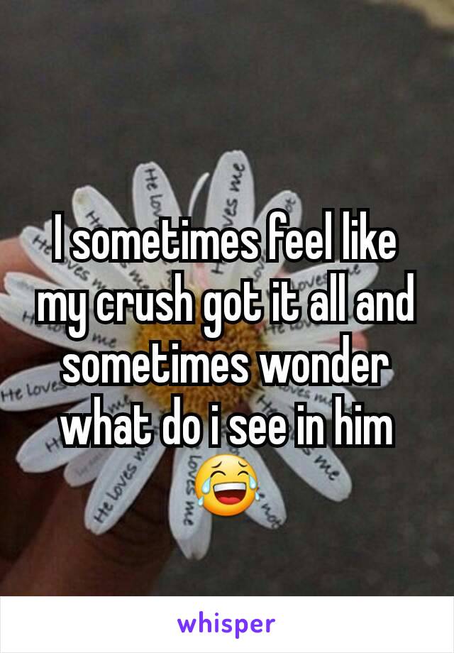 I sometimes feel like my crush got it all and sometimes wonder what do i see in him 😂