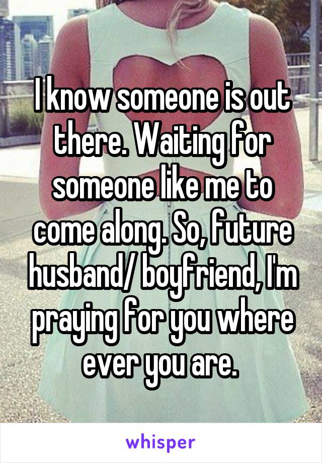 I know someone is out there. Waiting for someone like me to come along. So, future husband/ boyfriend, I'm praying for you where ever you are. 