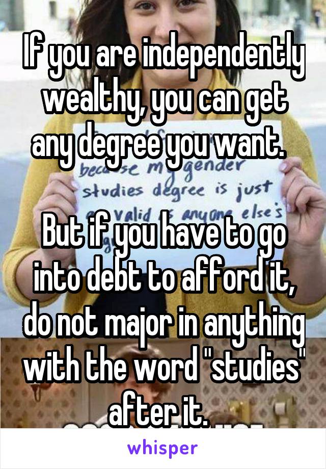 If you are independently wealthy, you can get any degree you want.  

But if you have to go into debt to afford it, do not major in anything with the word "studies" after it.  