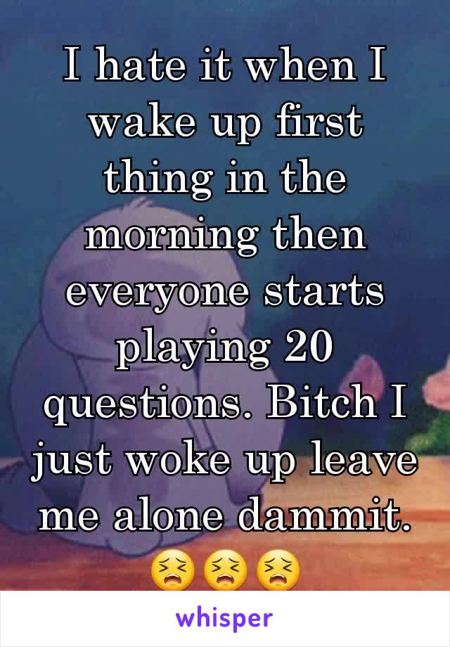 I hate it when I wake up first thing in the morning then everyone starts playing 20 questions. Bitch I just woke up leave me alone dammit. 😣😣😣